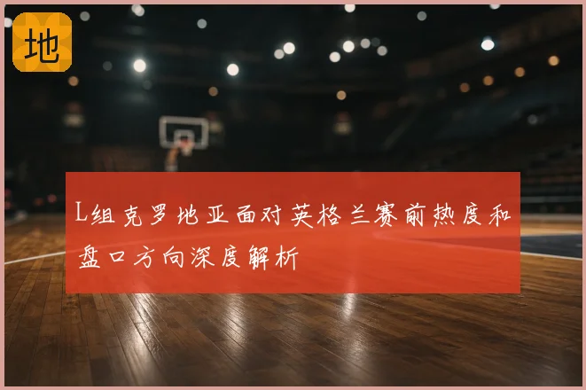 L组克罗地亚面对英格兰赛前热度和盘口方向深度解析